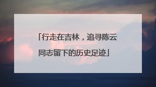 行走在吉林，追寻陈云同志留下的历史足迹