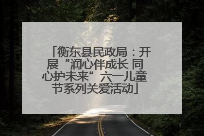 衡东县民政局：开展“润心伴成长 同心护未来”六一儿童节系列关爱活动