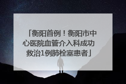 衡阳首例！衡阳市中心医院血管介入科成功救治1例肺栓塞患者