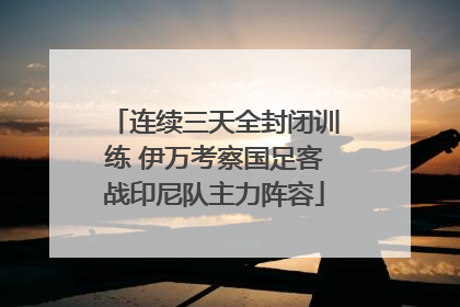 连续三天全封闭训练 伊万考察国足客战印尼队主力阵容