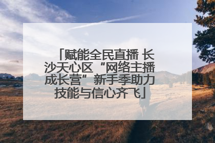 赋能全民直播 长沙天心区“网络主播成长营”新手季助力技能与信心齐飞