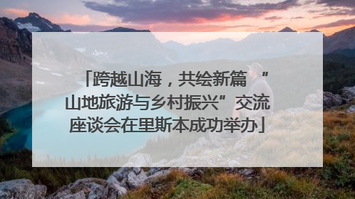 跨越山海，共绘新篇 “山地旅游与乡村振兴”交流座谈会在里斯本成功举办