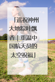 遥祝神州大地粽叶飘香｜重温中国航天员的太空祝福