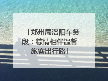郑州局洛阳车务段：粽情相伴温馨旅客出行路