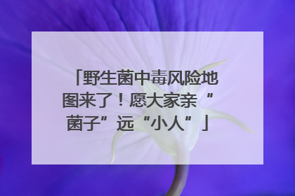 野生菌中毒风险地图来了！愿大家亲“菌子”远“小人”