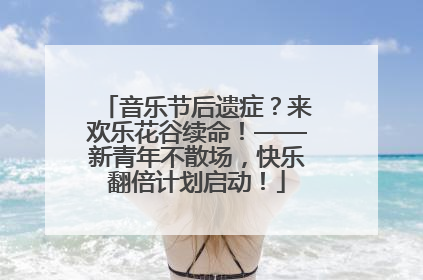 音乐节后遗症？来欢乐花谷续命！——新青年不散场，快乐翻倍计划启动！