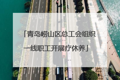 青岛崂山区总工会组织一线职工开展疗休养