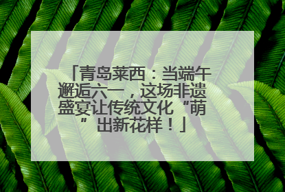 青岛莱西：当端午邂逅六一，这场非遗盛宴让传统文化“萌”出新花样！