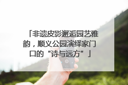 非遗皮影邂逅园艺雅韵，顺义公园演绎家门口的“诗与远方”