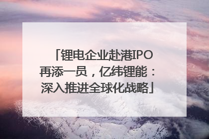 锂电企业赴港IPO再添一员，亿纬锂能：深入推进全球化战略