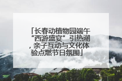 长春动植物园端午“西游盛宴”引热潮，亲子互动与文化体验点燃节日氛围