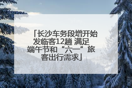 长沙车务段增开始发临客12趟 满足端午节和“六一”旅客出行需求