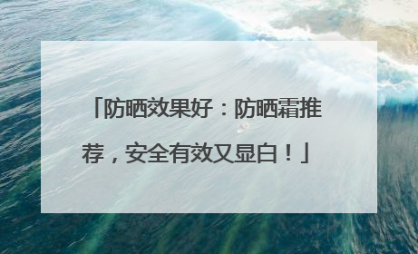 防晒效果好：防晒霜推荐，安全有效又显白！