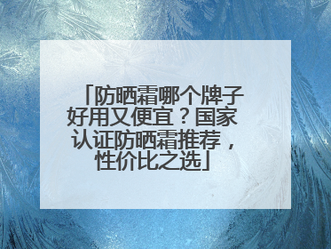 防晒霜哪个牌子好用又便宜？国家认证防晒霜推荐，性价比之选