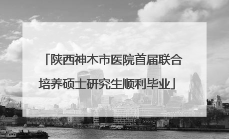 陕西神木市医院首届联合培养硕士研究生顺利毕业