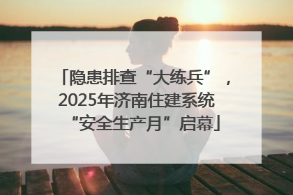 隐患排查“大练兵”，2025年济南住建系统“安全生产月”启幕