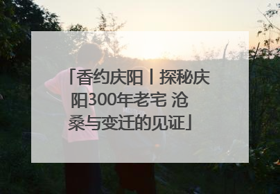 香约庆阳丨探秘庆阳300年老宅 沧桑与变迁的见证