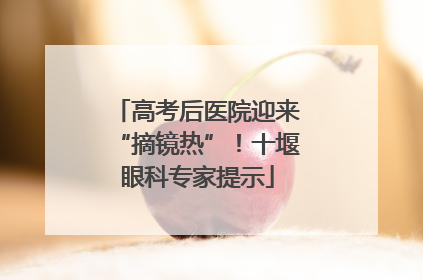 高考后医院迎来“摘镜热”！十堰眼科专家提示