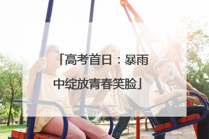 高考首日：暴雨中绽放青春笑脸
