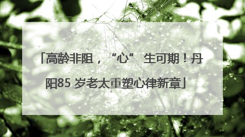高龄非阻，“心” 生可期！丹阳85 岁老太重塑心律新章