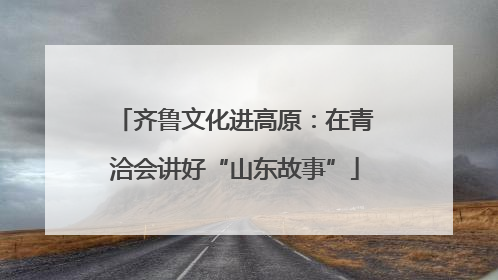 齐鲁文化进高原：在青洽会讲好“山东故事”