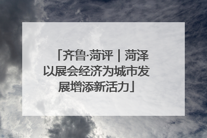 齐鲁·菏评｜菏泽以展会经济为城市发展增添新活力