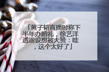 黄子韬直播时称下半年办婚礼，徐艺洋透露设想被大赞：哇，这个太好了