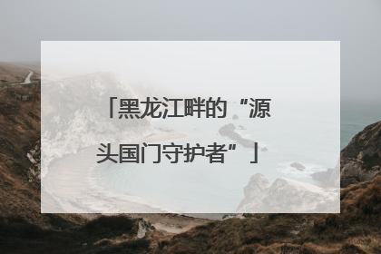 黑龙江畔的“源头国门守护者”
