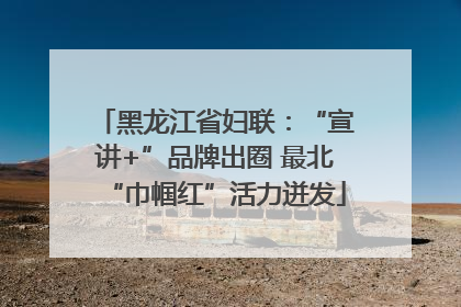 黑龙江省妇联：“宣讲+”品牌出圈 最北“巾帼红”活力迸发