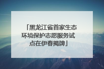 黑龙江省首家生态环境保护志愿服务试点在伊春揭牌