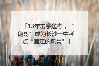 13年击掌送考，“朗哥”成为长沙一中考点“固定的风景”