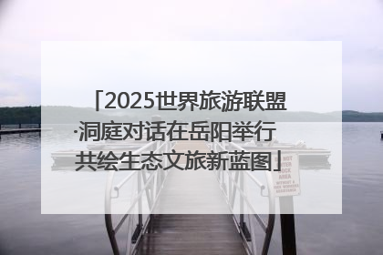 2025世界旅游联盟·洞庭对话在岳阳举行 共绘生态文旅新蓝图