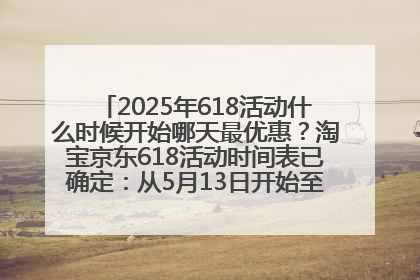 2025年618活动什么时候开始哪天最优惠？淘宝京东618活动时间表已确定：从5月13日开始至6月18日结束