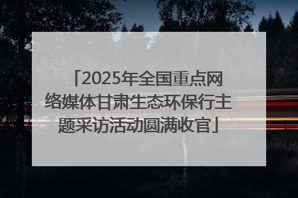 2025年全国重点网络媒体甘肃生态环保行主题采访活动圆满收官