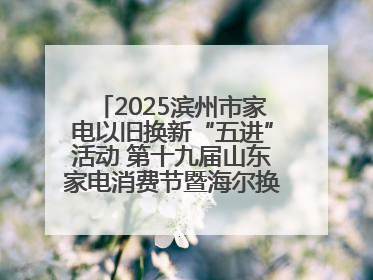 2025滨州市家电以旧换新“五进”活动 第十九届山东家电消费节暨海尔换新万里 行山东站全面启动