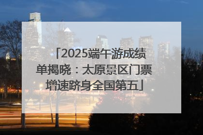 2025端午游成绩单揭晓：太原景区门票增速跻身全国第五