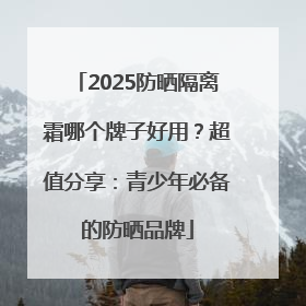 2025防晒隔离霜哪个牌子好用？超值分享：青少年必备的防晒品牌
