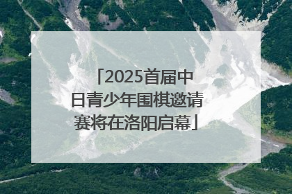 2025首届中日青少年围棋邀请赛将在洛阳启幕