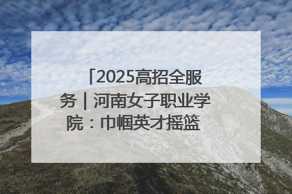 2025高招全服务｜河南女子职业学院：巾帼英才摇篮 职教创新高地