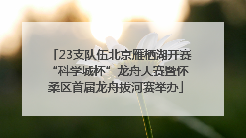 23支队伍北京雁栖湖开赛 “科学城杯”龙舟大赛暨怀柔区首届龙舟拔河赛举办