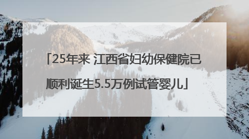 25年来 江西省妇幼保健院已顺利诞生5.5万例试管婴儿