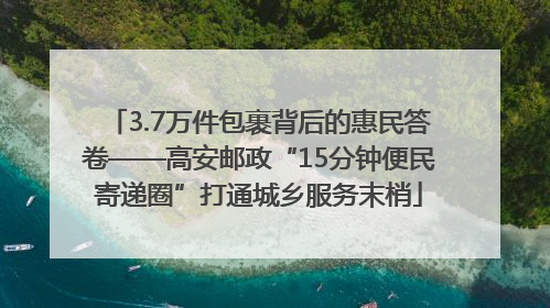 3.7万件包裹背后的惠民答卷——高安邮政“15分钟便民寄递圈”打通城乡服务末梢
