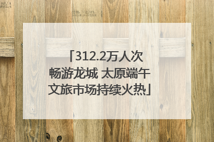 312.2万人次畅游龙城 太原端午文旅市场持续火热