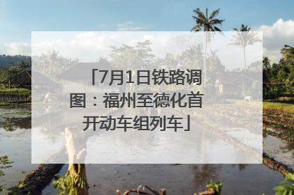7月1日铁路调图：福州至德化首开动车组列车
