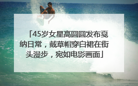45岁女星高圆圆发布戛纳日常，戴草帽穿白裙在街头漫步，宛如电影画面