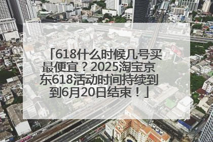 618什么时候几号买最便宜？2025淘宝京东618活动时间持续到到6月20日结束！