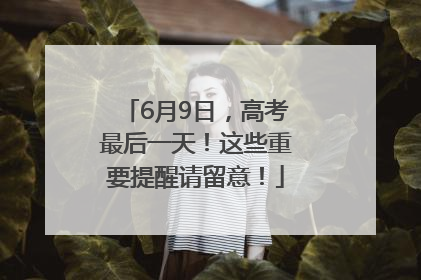 6月9日，高考最后一天！这些重要提醒请留意！