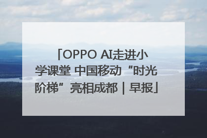 OPPO AI走进小学课堂 中国移动“时光阶梯”亮相成都｜早报